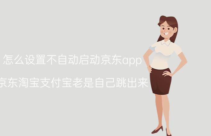 怎么设置不自动启动京东app 京东淘宝支付宝老是自己跳出来？